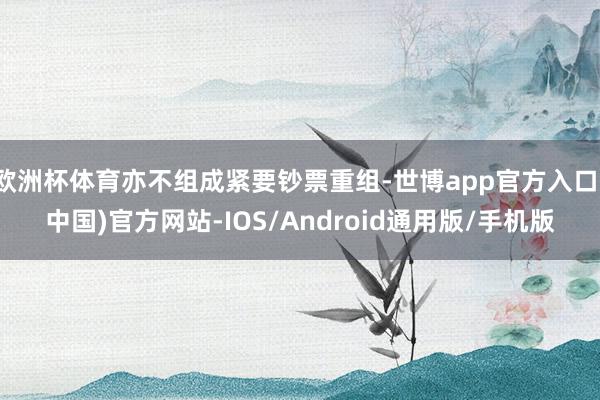 欧洲杯体育亦不组成紧要钞票重组-世博app官方入口(中国)官方网站-IOS/Android通用版/手机版