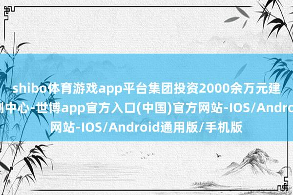 shibo体育游戏app平台集团投资2000余万元建树了集团质地检测中心-世博app官方入口(中国)官方网站-IOS/Android通用版/手机版