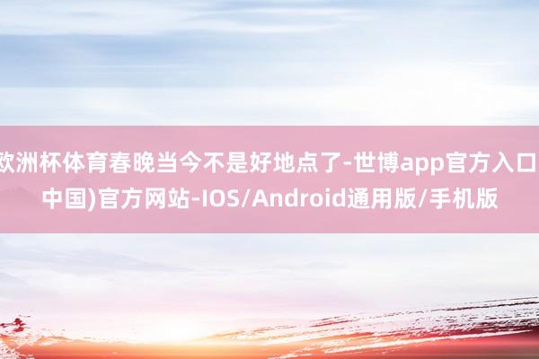 欧洲杯体育春晚当今不是好地点了-世博app官方入口(中国)官方网站-IOS/Android通用版/手机版