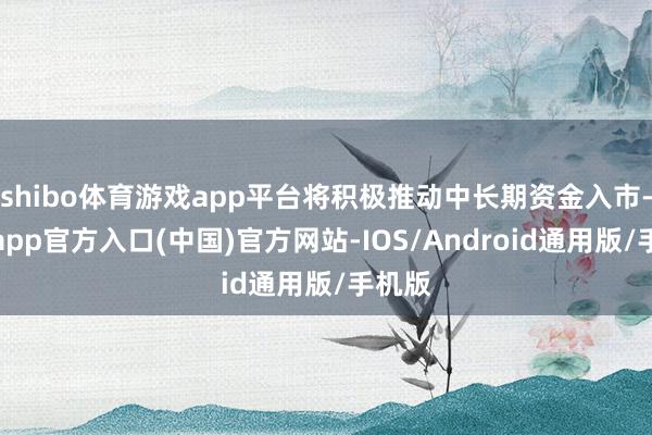 shibo体育游戏app平台将积极推动中长期资金入市-世博app官方入口(中国)官方网站-IOS/Android通用版/手机版