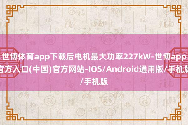 世博体育app下载后电机最大功率227kW-世博app官方入口(中国)官方网站-IOS/Android通用版/手机版
