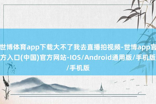 世博体育app下载大不了我去直播拍视频-世博app官方入口(中国)官方网站-IOS/Android通用版/手机版