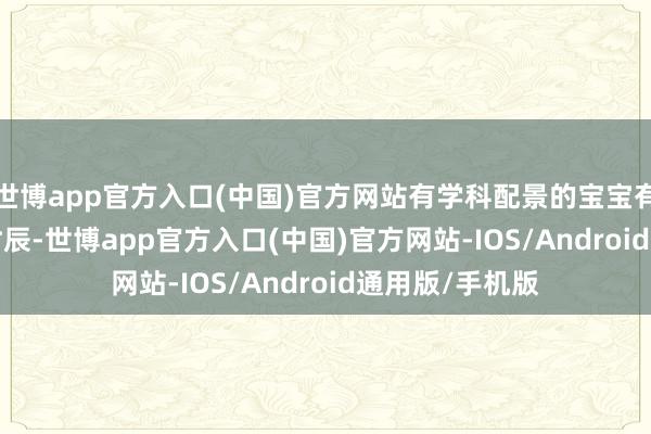 世博app官方入口(中国)官方网站有学科配景的宝宝有福分啦~ 这个时辰-世博app官方入口(中国)官方网站-IOS/Android通用版/手机版