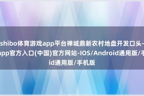 shibo体育游戏app平台禅城鼎新农村地盘开发口头-世博app官方入口(中国)官方网站-IOS/Android通用版/手机版