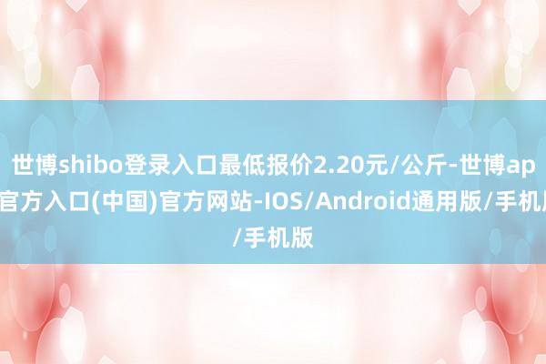 世博shibo登录入口最低报价2.20元/公斤-世博app官方入口(中国)官方网站-IOS/Android通用版/手机版