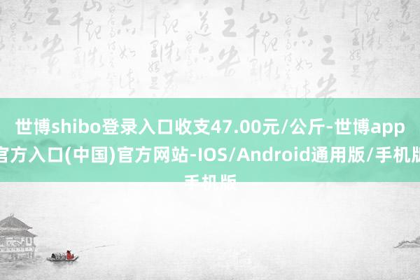 世博shibo登录入口收支47.00元/公斤-世博app官方入口(中国)官方网站-IOS/Android通用版/手机版