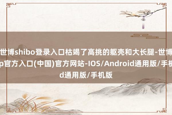 世博shibo登录入口枯竭了高挑的躯壳和大长腿-世博app官方入口(中国)官方网站-IOS/Android通用版/手机版