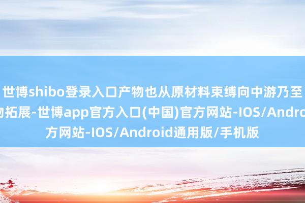 世博shibo登录入口产物也从原材料束缚向中游乃至卑劣末端应用产物拓展-世博app官方入口(中国)官方网站-IOS/Android通用版/手机版