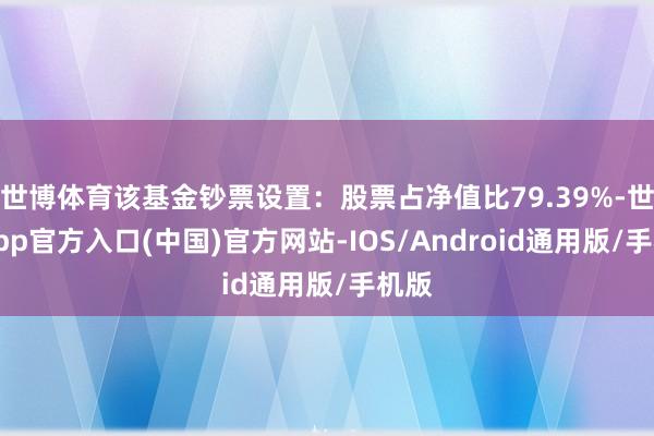 世博体育该基金钞票设置：股票占净值比79.39%-世博app官方入口(中国)官方网站-IOS/Android通用版/手机版