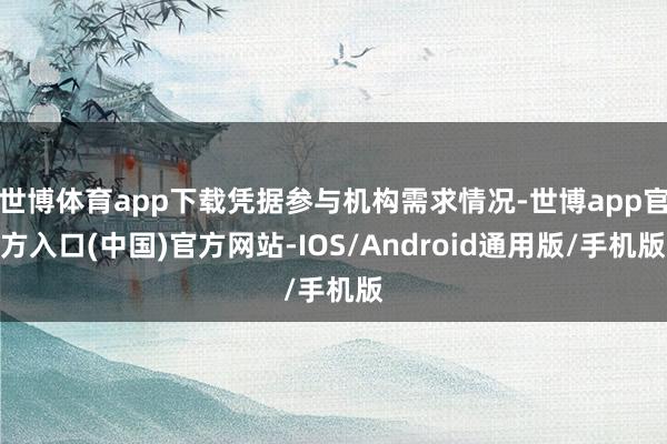 世博体育app下载凭据参与机构需求情况-世博app官方入口(中国)官方网站-IOS/Android通用版/手机版