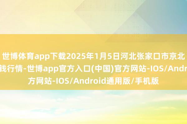 世博体育app下载2025年1月5日河北张家口市京北农居品空洞商场价钱行情-世博app官方入口(中国)官方网站-IOS/Android通用版/手机版