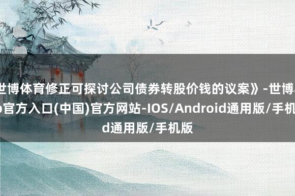 世博体育修正可探讨公司债券转股价钱的议案》-世博app官方入口(中国)官方网站-IOS/Android通用版/手机版