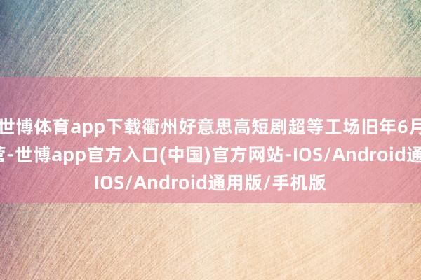 世博体育app下载衢州好意思高短剧超等工场旧年6月精致干涉运营-世博app官方入口(中国)官方网站-IOS/Android通用版/手机版