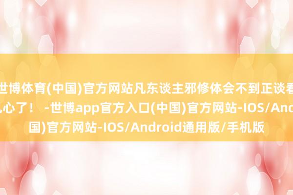 世博体育(中国)官方网站凡东谈主邪修体会不到正谈看凡东谈主的振作？扎心了！ -世博app官方入口(中国)官方网站-IOS/Android通用版/手机版