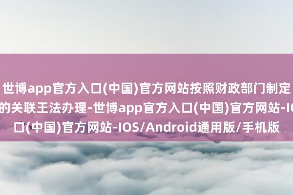 世博app官方入口(中国)官方网站按照财政部门制定的钞票使用或治理目的关联王法办理-世博app官方入口(中国)官方网站-IOS/Android通用版/手机版
