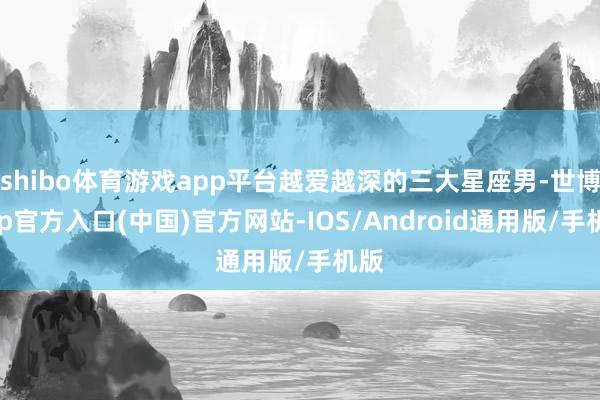 shibo体育游戏app平台越爱越深的三大星座男-世博app官方入口(中国)官方网站-IOS/Android通用版/手机版