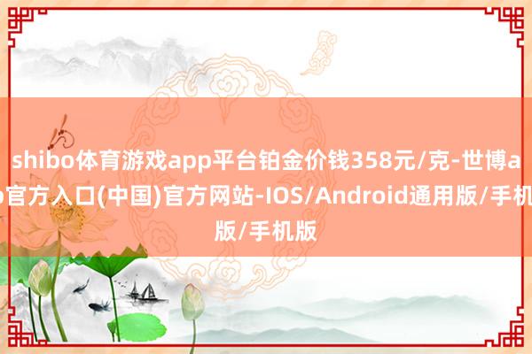 shibo体育游戏app平台铂金价钱358元/克-世博app官方入口(中国)官方网站-IOS/Android通用版/手机版