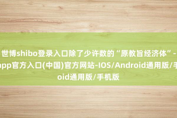 世博shibo登录入口除了少许数的“原教旨经济体”-世博app官方入口(中国)官方网站-IOS/Android通用版/手机版