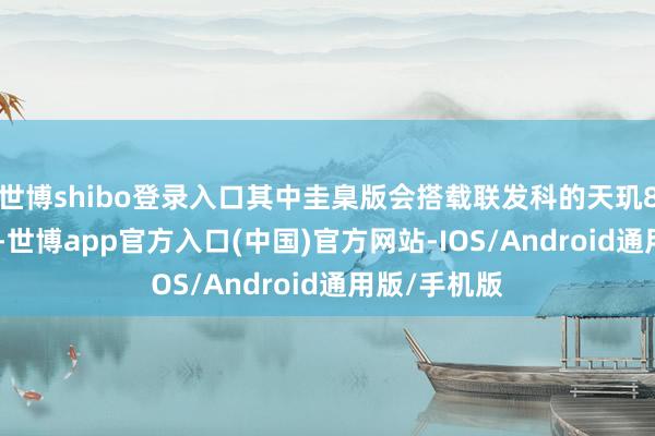世博shibo登录入口其中圭臬版会搭载联发科的天玑8400不断器-世博app官方入口(中国)官方网站-IOS/Android通用版/手机版