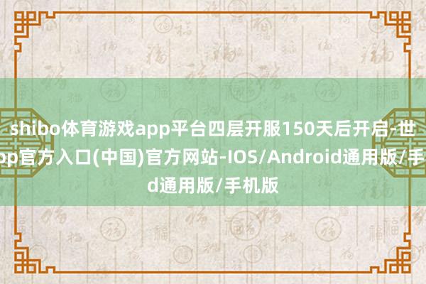 shibo体育游戏app平台四层开服150天后开启-世博app官方入口(中国)官方网站-IOS/Android通用版/手机版