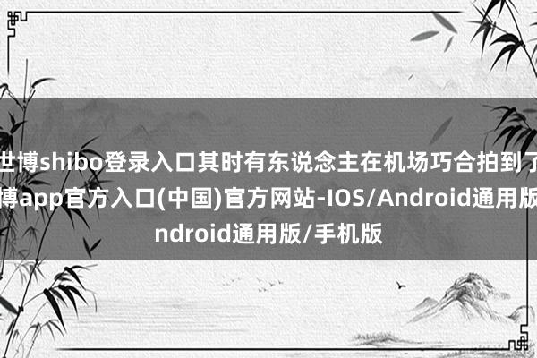 世博shibo登录入口其时有东说念主在机场巧合拍到了画面-世博app官方入口(中国)官方网站-IOS/Android通用版/手机版