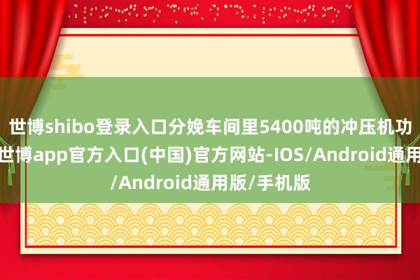 世博shibo登录入口分娩车间里5400吨的冲压机功课声轰鸣-世博app官方入口(中国)官方网站-IOS/Android通用版/手机版