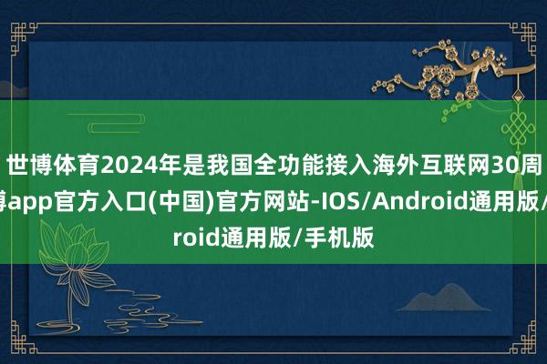 世博体育　　2024年是我国全功能接入海外互联网30周年-世博app官方入口(中国)官方网站-IOS/Android通用版/手机版