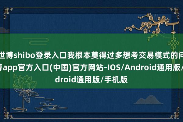 世博shibo登录入口我根本莫得过多想考交易模式的问题-世博app官方入口(中国)官方网站-IOS/Android通用版/手机版