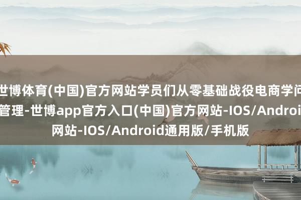 世博体育(中国)官方网站学员们从零基础战役电商学问、濒临镜头病笃管理-世博app官方入口(中国)官方网站-IOS/Android通用版/手机版