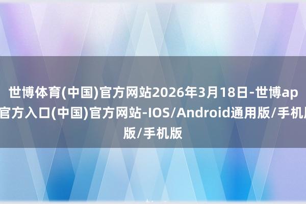 世博体育(中国)官方网站2026年3月18日-世博app官方入口(中国)官方网站-IOS/Android通用版/手机版