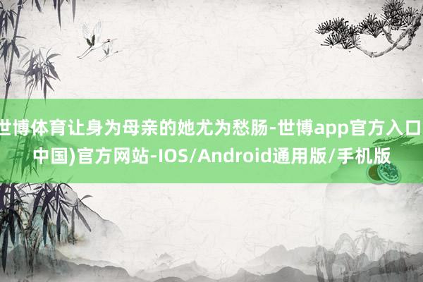 世博体育让身为母亲的她尤为愁肠-世博app官方入口(中国)官方网站-IOS/Android通用版/手机版
