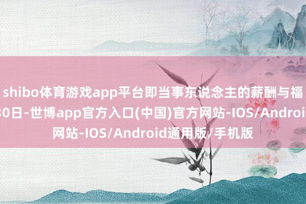 shibo体育游戏app平台即当事东说念主的薪酬与福利将抓续至9月30日-世博app官方入口(中国)官方网站-IOS/Android通用版/手机版