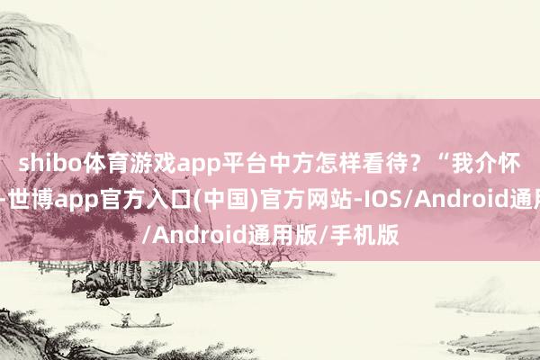 shibo体育游戏app平台中方怎样看待？　　“我介怀到联系情况-世博app官方入口(中国)官方网站-IOS/Android通用版/手机版