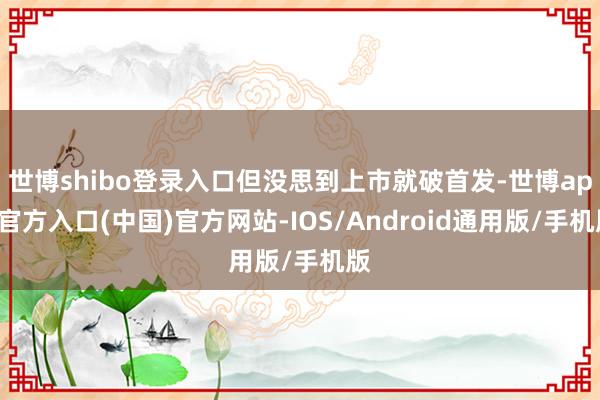 世博shibo登录入口但没思到上市就破首发-世博app官方入口(中国)官方网站-IOS/Android通用版/手机版