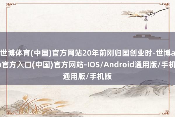 世博体育(中国)官方网站20年前刚归国创业时-世博app官方入口(中国)官方网站-IOS/Android通用版/手机版