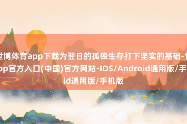 世博体育app下载为翌日的孤独生存打下坚实的基础-世博app官方入口(中国)官方网站-IOS/Android通用版/手机版