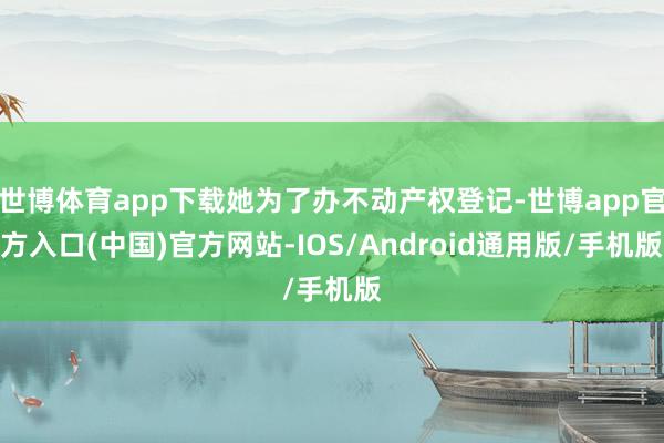 世博体育app下载她为了办不动产权登记-世博app官方入口(中国)官方网站-IOS/Android通用版/手机版