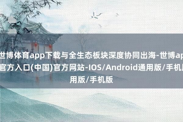 世博体育app下载与全生态板块深度协同出海-世博app官方入口(中国)官方网站-IOS/Android通用版/手机版