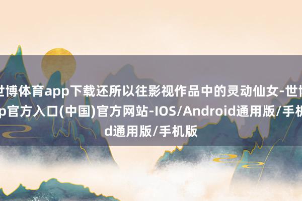 世博体育app下载还所以往影视作品中的灵动仙女-世博app官方入口(中国)官方网站-IOS/Android通用版/手机版