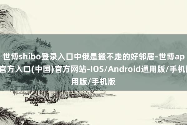 世博shibo登录入口中俄是搬不走的好邻居-世博app官方入口(中国)官方网站-IOS/Android通用版/手机版