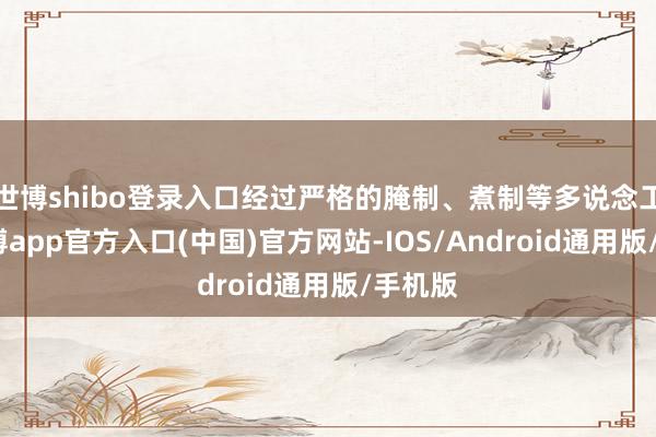 世博shibo登录入口经过严格的腌制、煮制等多说念工序-世博app官方入口(中国)官方网站-IOS/Android通用版/手机版