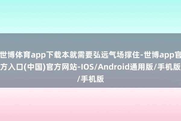 世博体育app下载本就需要弘远气场撑住-世博app官方入口(中国)官方网站-IOS/Android通用版/手机版