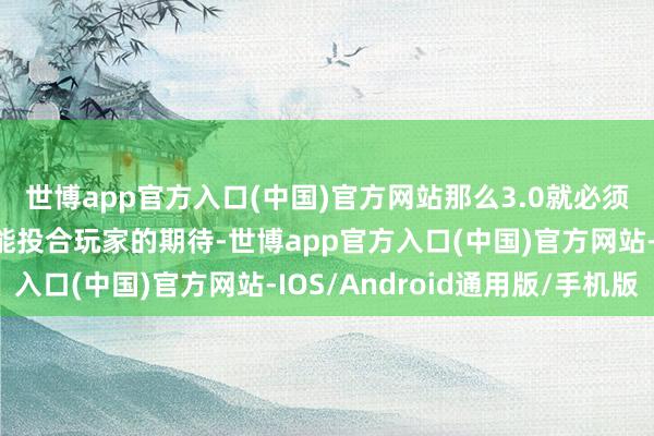 世博app官方入口(中国)官方网站那么3.0就必须拿出更多的新东西才能投合玩家的期待-世博app官方入口(中国)官方网站-IOS/Android通用版/手机版