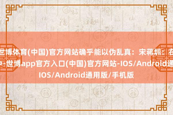 世博体育(中国)官方网站确乎能以伪乱真：宋蒋圳：在元素周期表中-世博app官方入口(中国)官方网站-IOS/Android通用版/手机版
