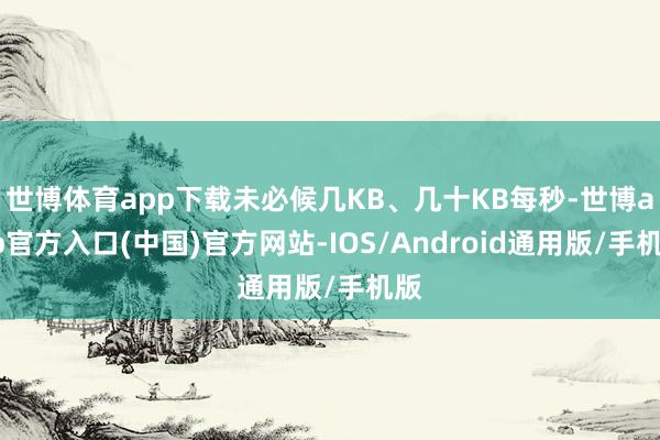 世博体育app下载未必候几KB、几十KB每秒-世博app官方入口(中国)官方网站-IOS/Android通用版/手机版