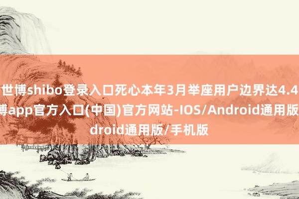 世博shibo登录入口死心本年3月举座用户边界达4.46亿-世博app官方入口(中国)官方网站-IOS/Android通用版/手机版