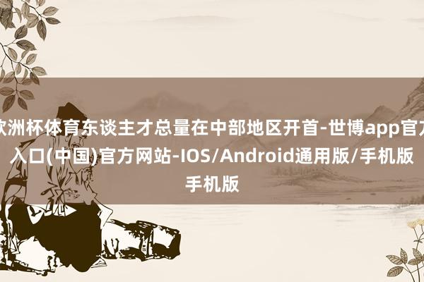 欧洲杯体育东谈主才总量在中部地区开首-世博app官方入口(中国)官方网站-IOS/Android通用版/手机版