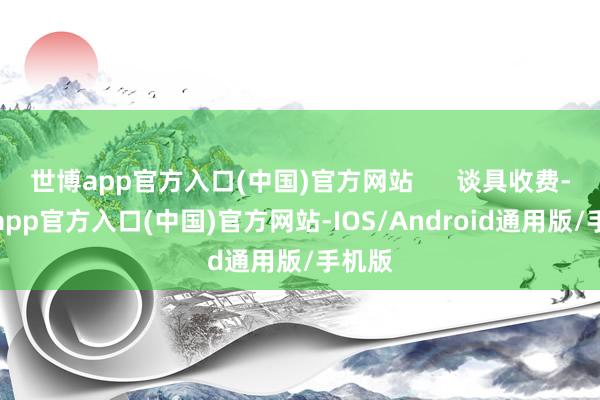 世博app官方入口(中国)官方网站      谈具收费-世博app官方入口(中国)官方网站-IOS/Android通用版/手机版