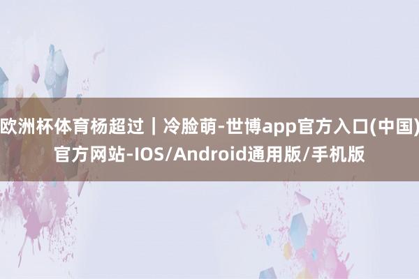 欧洲杯体育杨超过｜冷脸萌-世博app官方入口(中国)官方网站-IOS/Android通用版/手机版