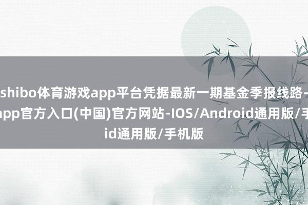 shibo体育游戏app平台凭据最新一期基金季报线路-世博app官方入口(中国)官方网站-IOS/Android通用版/手机版